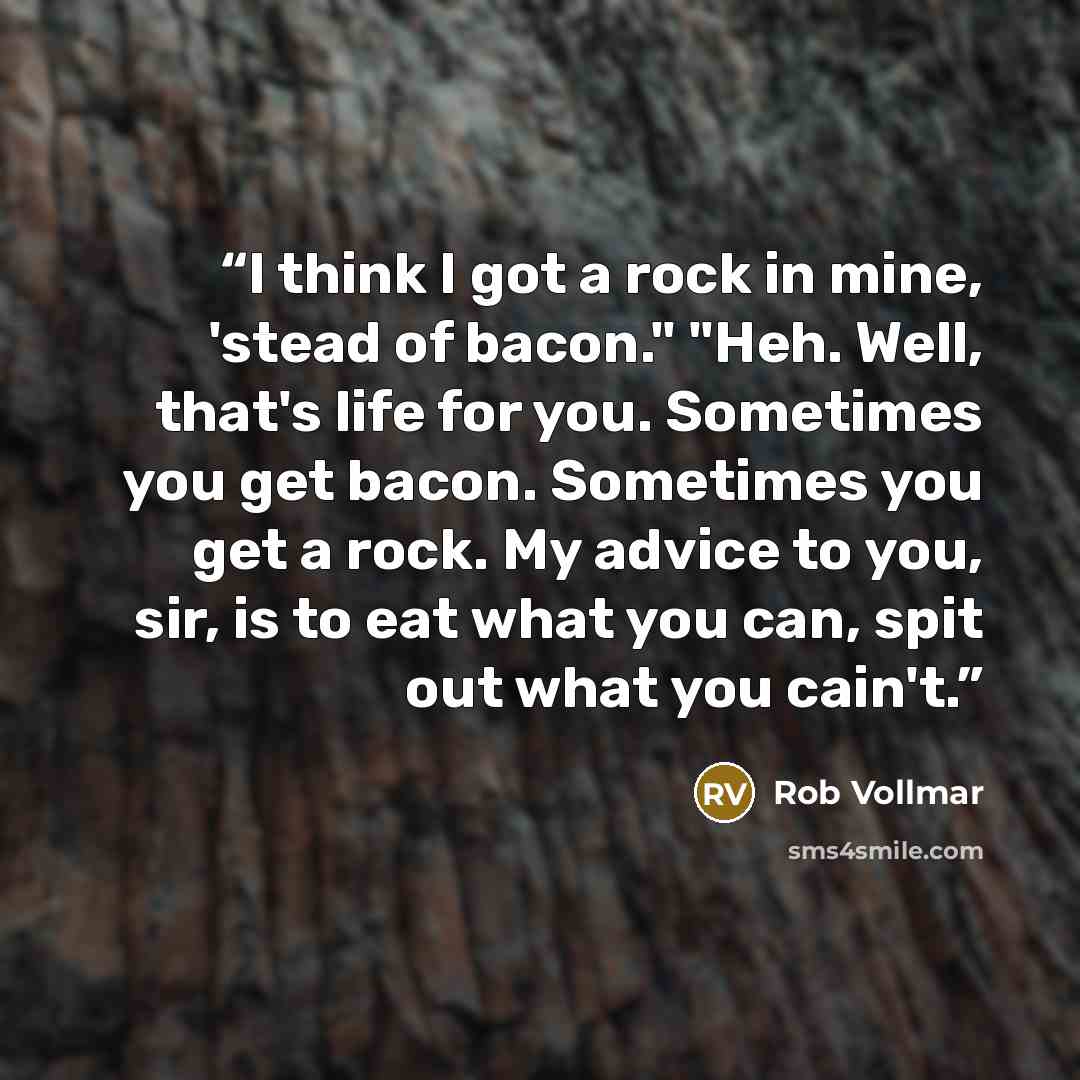 “I think I got a rock in mine, 'stead of bacon." "Heh. Well, that's life for you. Sometimes you get bacon. Sometimes you get a rock. My advice to you, sir, is to eat what you can, spit out what you cain't.” quote by Rob Vollmar