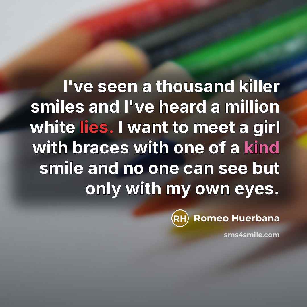 “I've seen a thousand killer smiles and I've heard a million white lies. I want to meet a girl with braces with one of a kind smile and no one can see but only with my own eyes.” quote by Romeo Huerbana