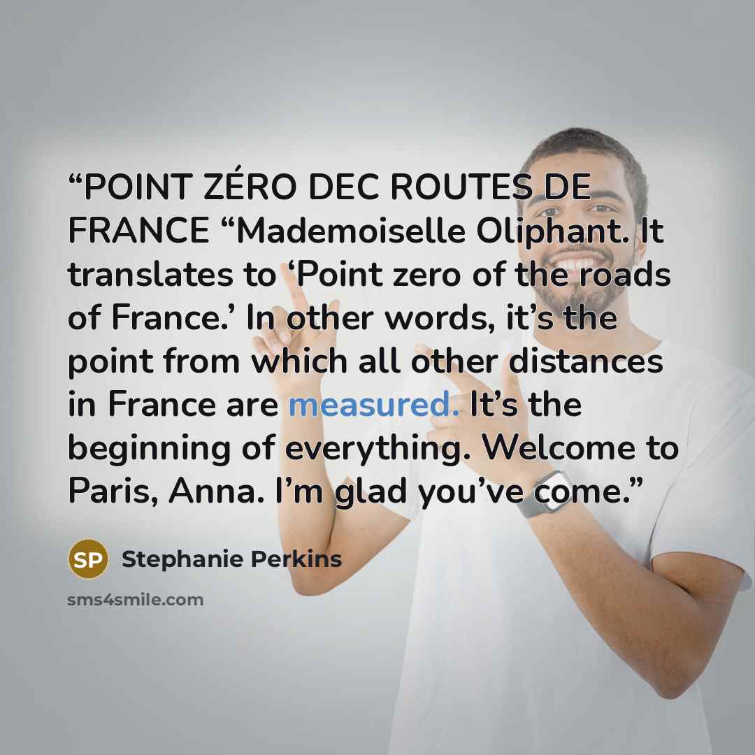 “POINT ZÉRO DEC ROUTES DE FRANCE “Mademoiselle Oliphant. It translates to ‘Point zero of the roads of France.’ In other words, it’s the point from which all other distances in France are measured. It’s the beginning of everything. Welcome to Paris, Anna. I’m glad you’ve come.” quote by Stephanie Perkins