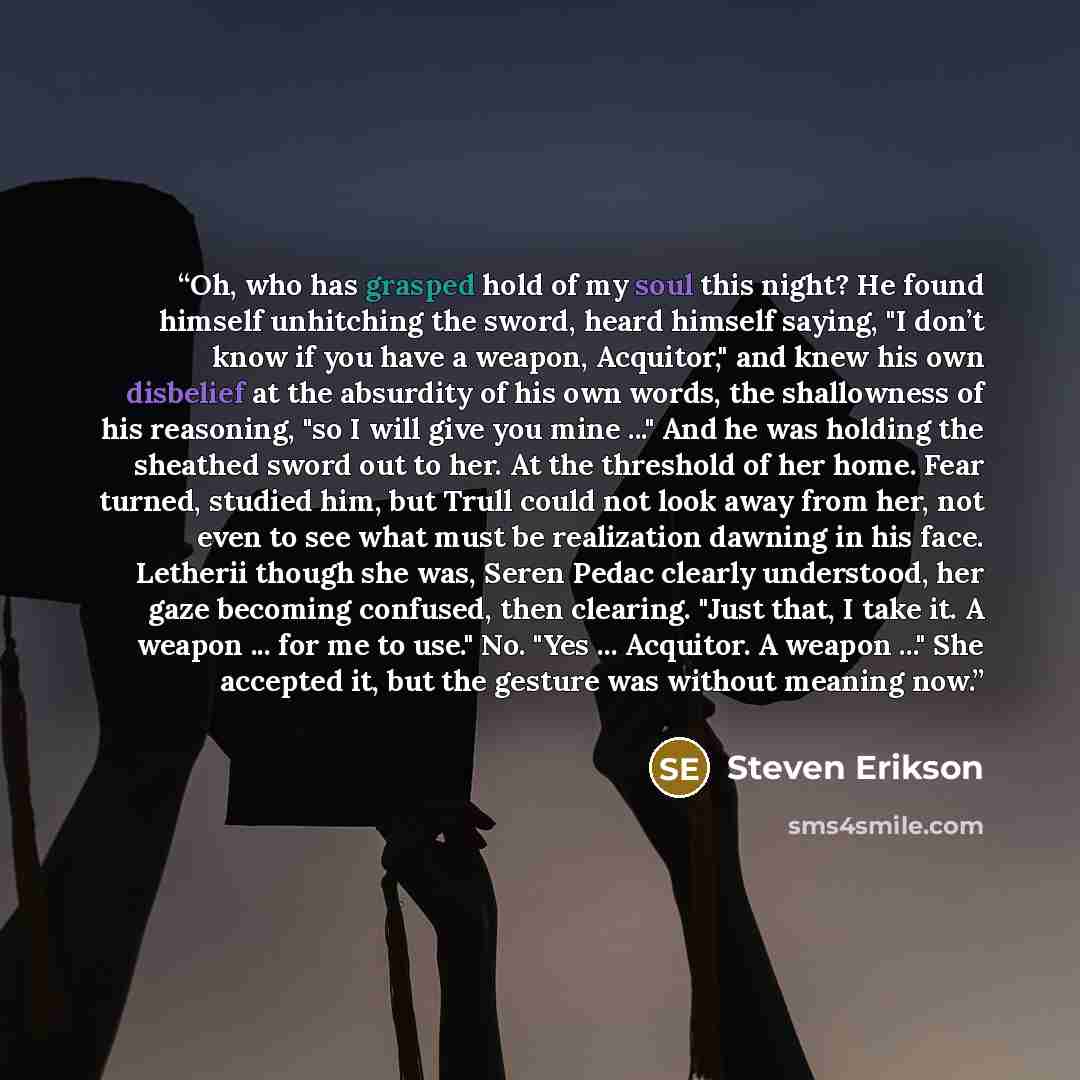 “Oh, who has grasped hold of my soul this night? He found himself unhitching the sword, heard himself saying, "I don’t know if you have a weapon, Acquitor," and knew his own disbelief at the absurdity of his own words, the shallowness of his reasoning, "so I will give you mine ..." And he was…” quote by Steven Erikson