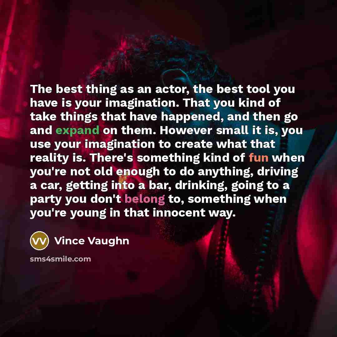 “The best thing as an actor, the best tool you have is your imagination. That you kind of take things that have happened, and then go and expand on them. However small it is, you use your imagination to create what that reality is. There's something kind of fun when you're not old enough to do…” quote by Vince Vaughn