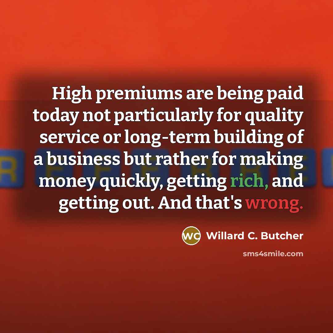 “High premiums are being paid today not particularly for quality service or long-term building of a business but rather for making money quickly, getting rich, and getting out. And that's wrong.” quote by Willard C. Butcher