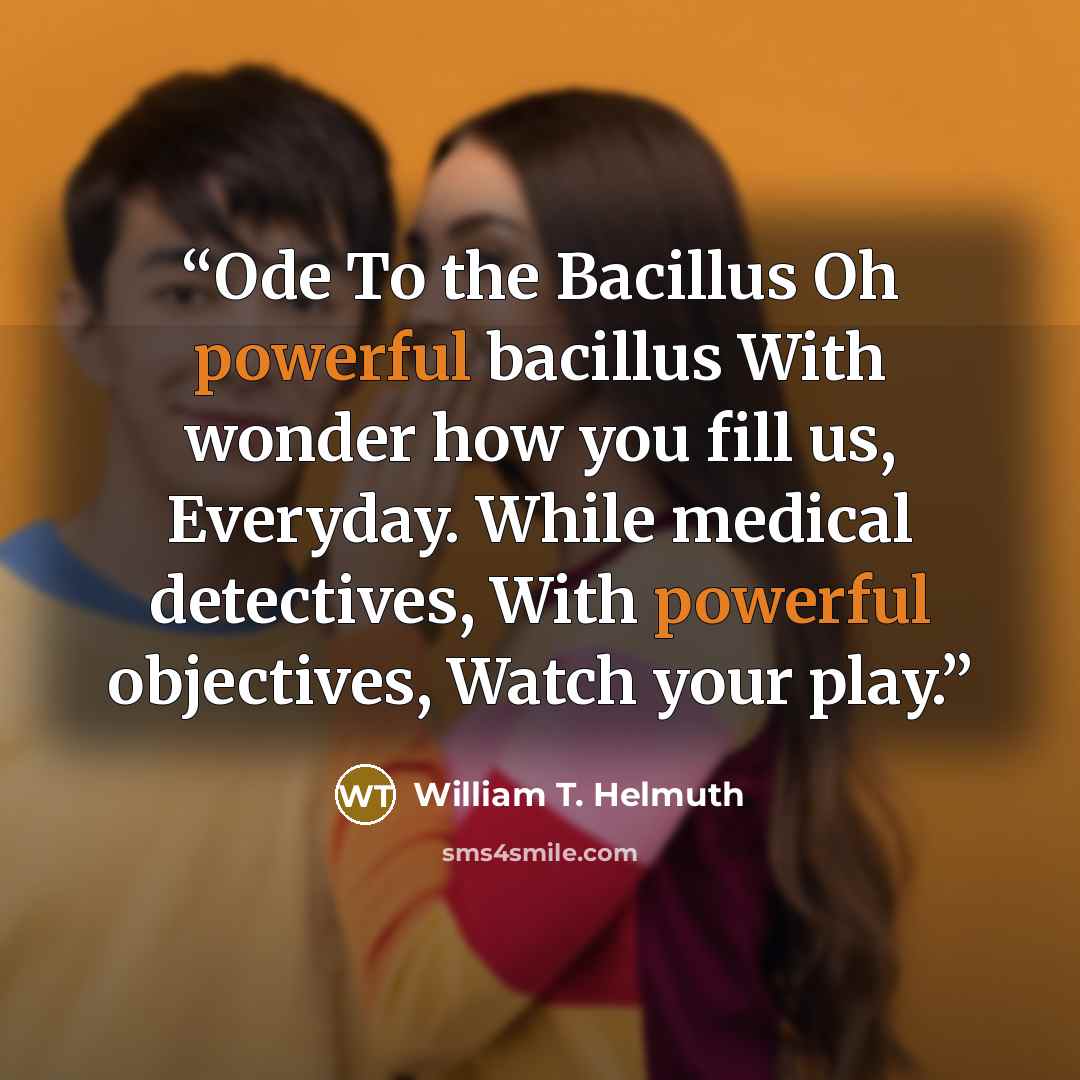 “Ode To the Bacillus Oh powerful bacillus With wonder how you fill us, Everyday. While medical detectives, With powerful objectives, Watch your play.” quote by William T. Helmuth