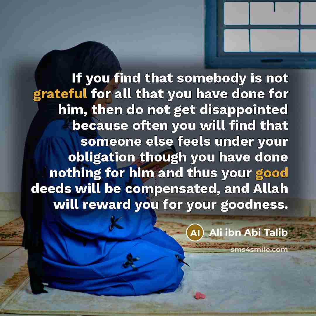 “If you find that somebody is not grateful for all that you have done for him, then do not get disappointed because often you will find that someone else feels under your obligation though you have done nothing for him and thus your good deeds will be compensated, and Allah will reward you for your…” quote by Ali ibn Abi Talib