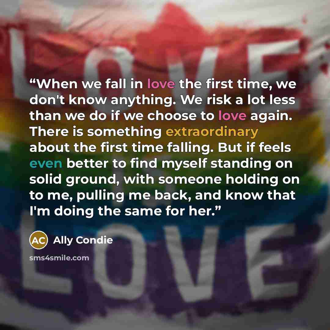“When we fall in love the first time, we don't know anything. We risk a lot less than we do if we choose to love again. There is something extraordinary about the first time falling. But if feels even better to find myself standing on solid ground, with someone holding on to me, pulling me back…” quote by Ally Condie