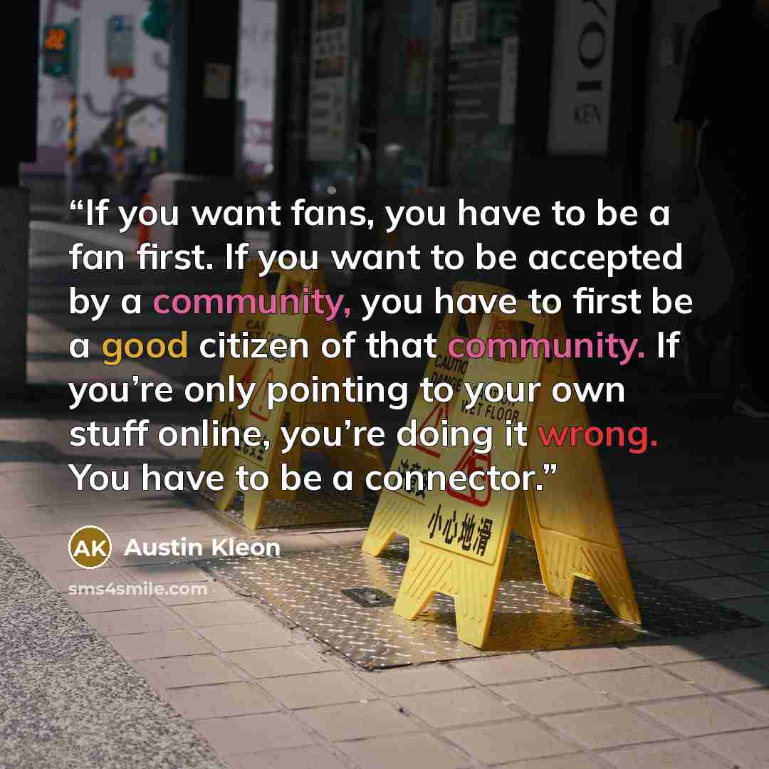 “If you want fans, you have to be a fan first. If you want to be accepted by a community, you have to first be a good citizen of that community. If you’re only pointing to your own stuff online, you’re doing it wrong. You have to be a connector.” quote by Austin Kleon