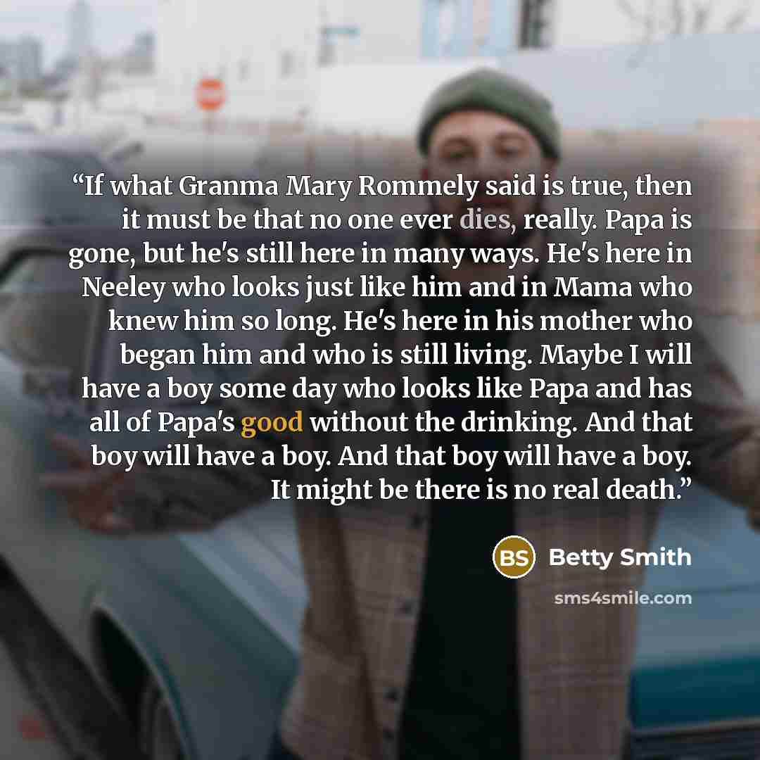“If what Granma Mary Rommely said is true, then it must be that no one ever dies, really. Papa is gone, but he's still here in many ways. He's here in Neeley who looks just like him and in Mama who knew him so long. He's here in his mother who began him and who is still living. Maybe I will have a…” quote by Betty Smith