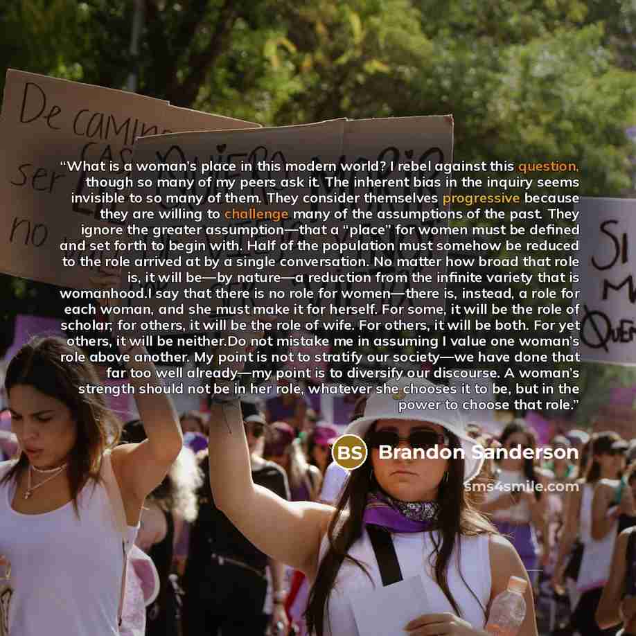 “What is a woman’s place in this modern world? I rebel against this question, though so many of my peers ask it. The inherent bias in the inquiry seems invisible to so many of them. They consider themselves progressive because they are willing to challenge many of the assumptions of the past. They…” quote by Brandon Sanderson