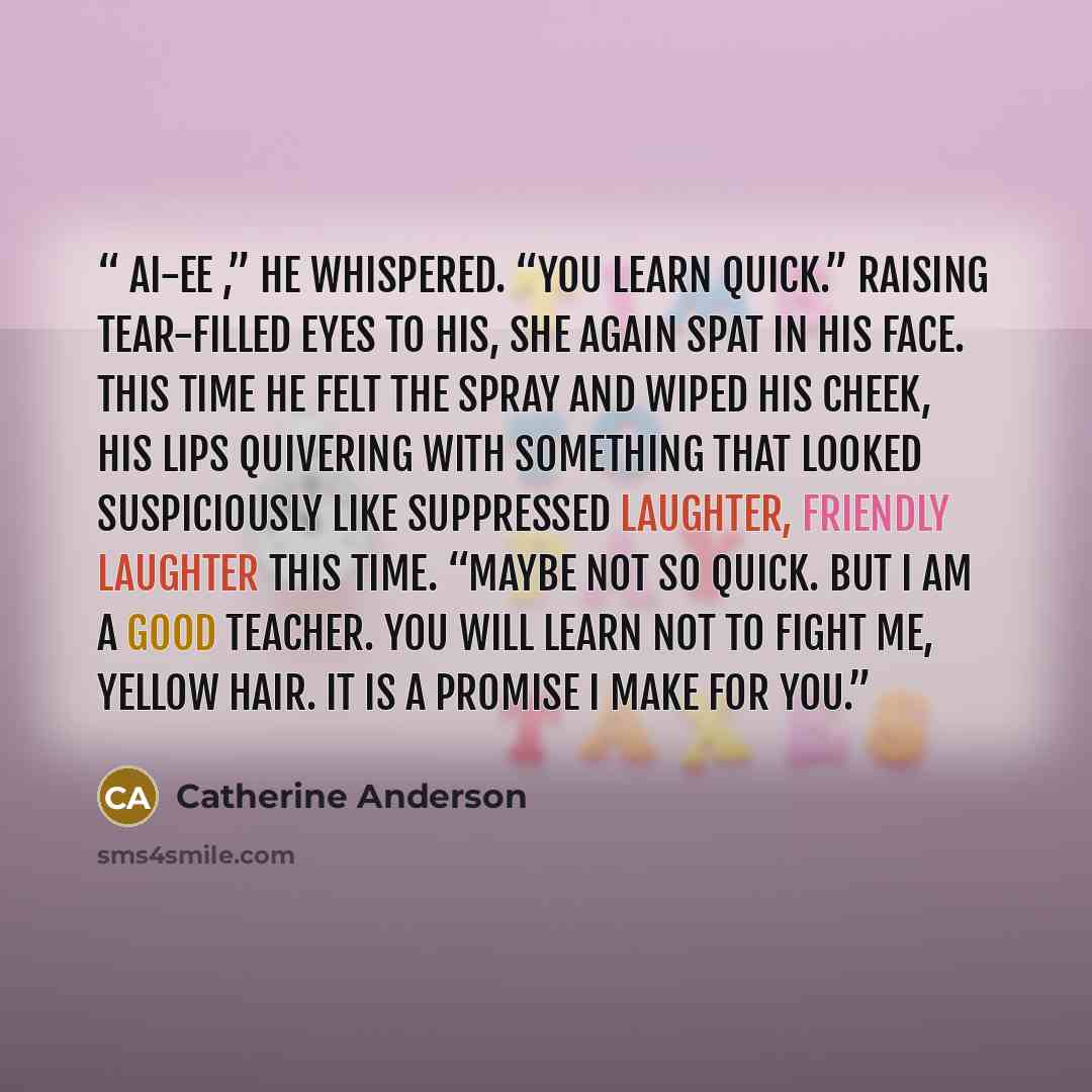 “Ai-ee ,” he whispered. “You learn quick.” Raising tear-filled eyes to his, she again spat in his face. This time he felt the spray and wiped his cheek, his lips quivering with something that looked suspiciously like suppressed laughter, friendly laughter this time. “Maybe not so quick. But I am a…” quote by Catherine Anderson