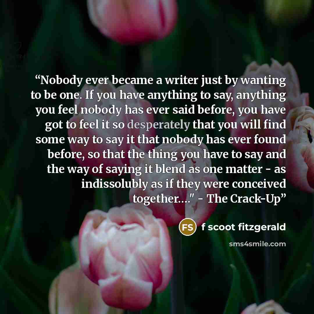 “Nobody ever became a writer just by wanting to be one. If you have anything to say, anything you feel nobody has ever said before, you have got to feel it so desperately that you will find some way to say it that nobody has ever found before, so that the thing you have to say and the way of saying…” quote by f scoot fitzgerald