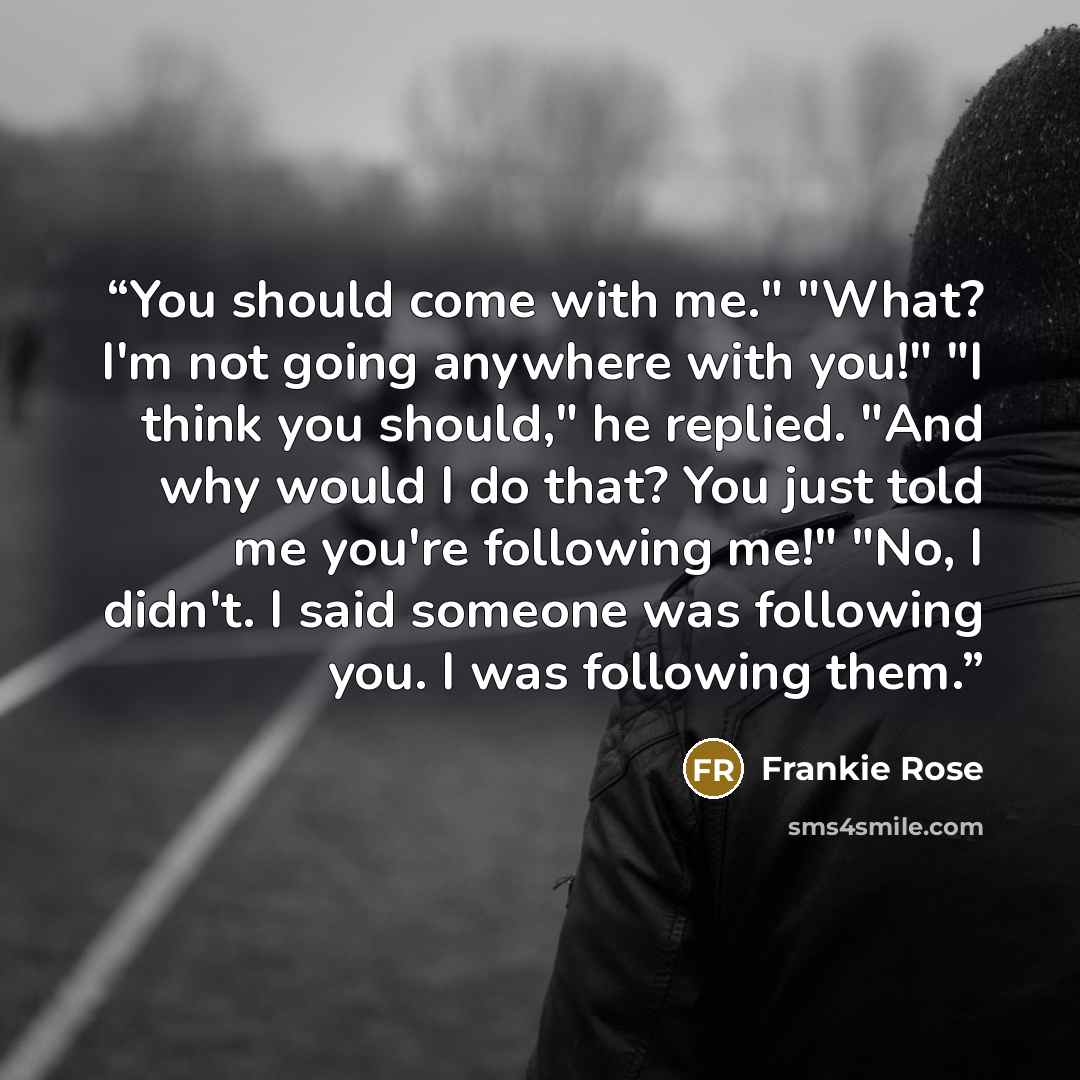 “You should come with me." "What? I'm not going anywhere with you!" "I think you should," he replied. "And why would I do that? You just told me you're following me!" "No, I didn't. I said someone was following you. I was following them.” quote by Frankie Rose