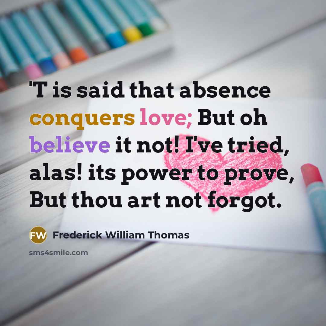 “'T is said that absence conquers love; But oh believe it not! I've tried, alas! its power to prove, But thou art not forgot.” quote by Frederick William Thomas