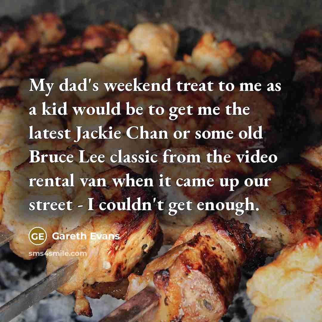 “My dad's weekend treat to me as a kid would be to get me the latest Jackie Chan or some old Bruce Lee classic from the video rental van when it came up our street - I couldn't get enough.” quote by Gareth Evans