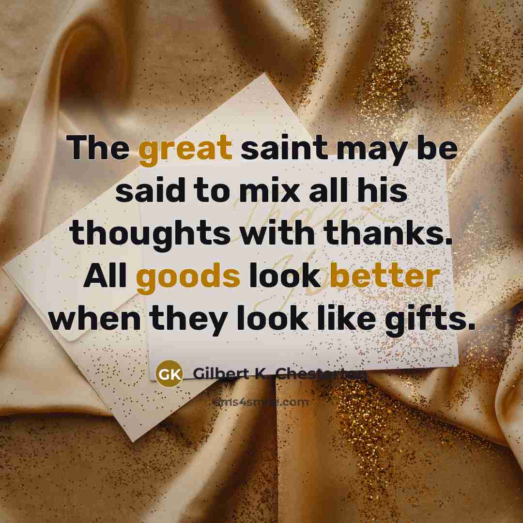 “The great saint may be said to mix all his thoughts with thanks. All goods look better when they look like gifts.” quote by Gilbert K. Chesterton