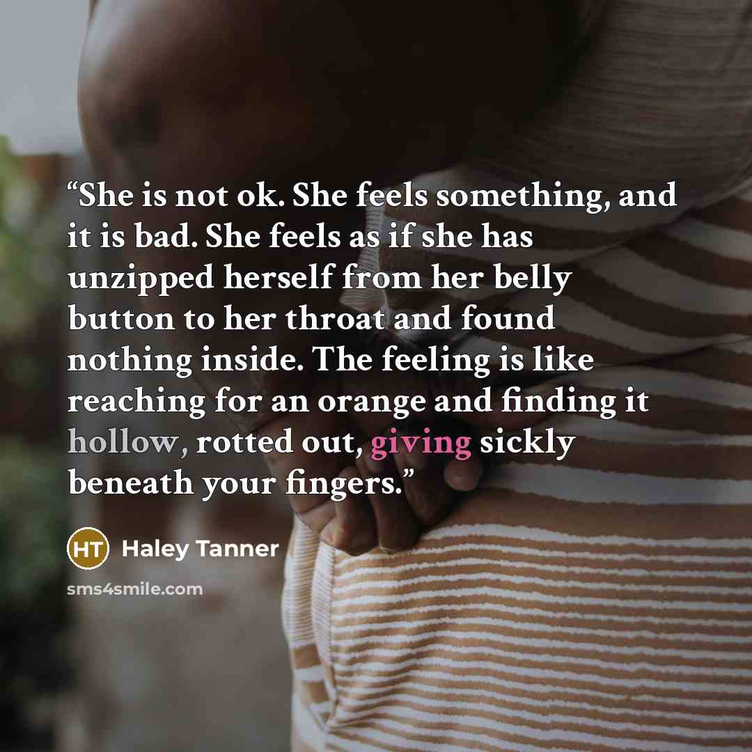 “She is not ok. She feels something, and it is bad. She feels as if she has unzipped herself from her belly button to her throat and found nothing inside. The feeling is like reaching for an orange and finding it hollow, rotted out, giving sickly beneath your fingers.” quote by Haley Tanner
