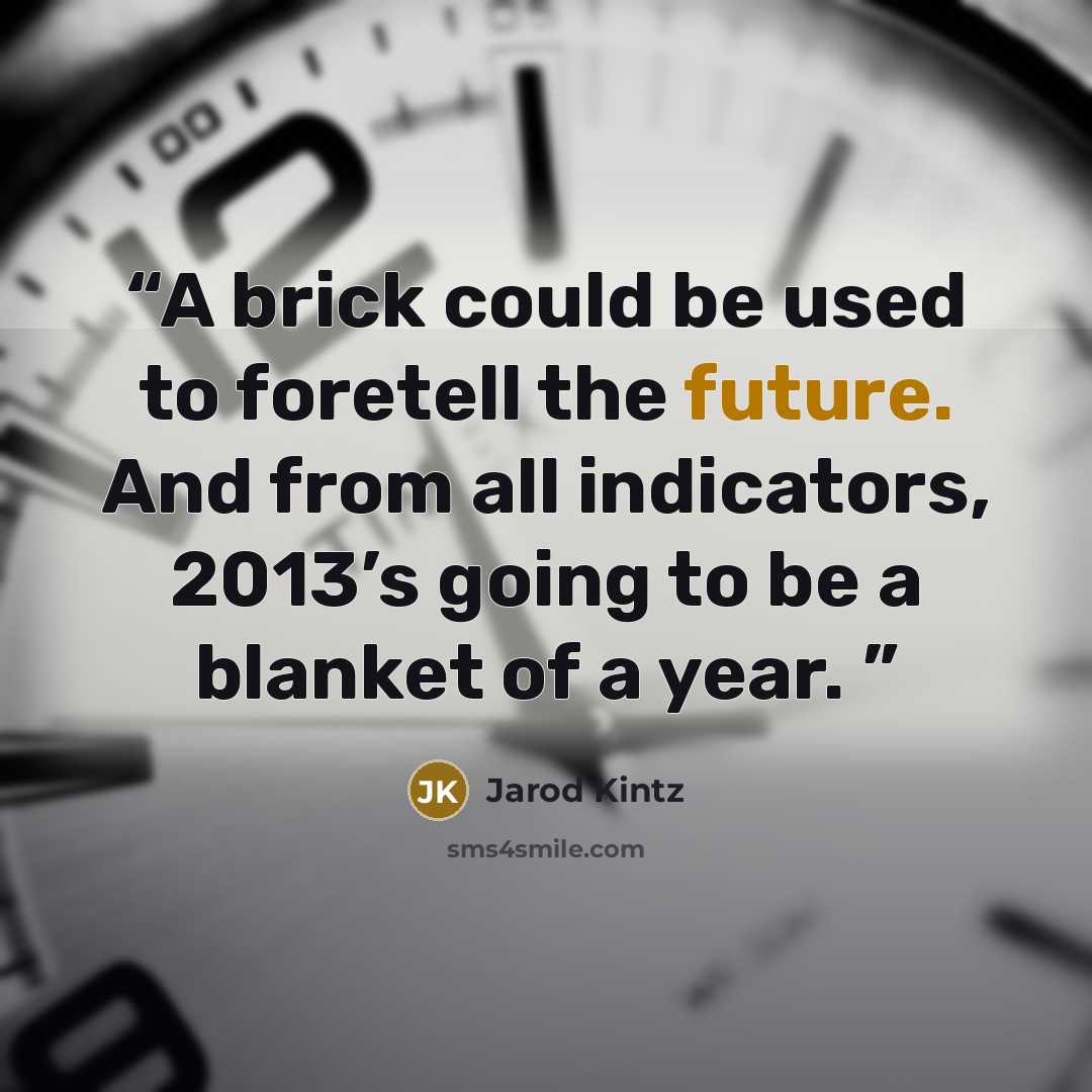 “A brick could be used to foretell the future. And from all indicators, 2013’s going to be a blanket of a year.” quote by Jarod Kintz