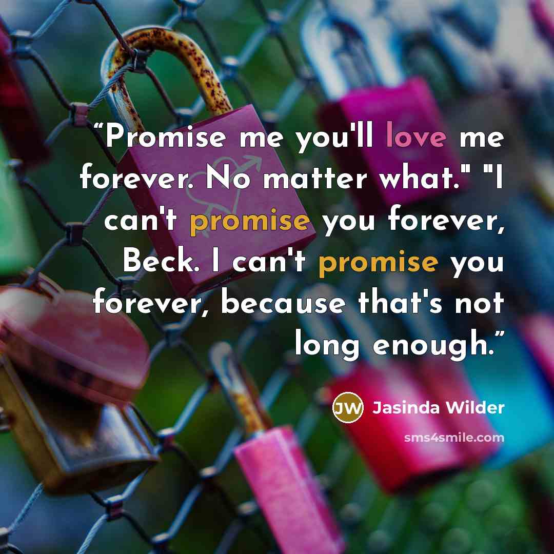 “Promise me you'll love me forever. No matter what." "I can't promise you forever, Beck. I can't promise you forever, because that's not long enough.” quote by Jasinda Wilder