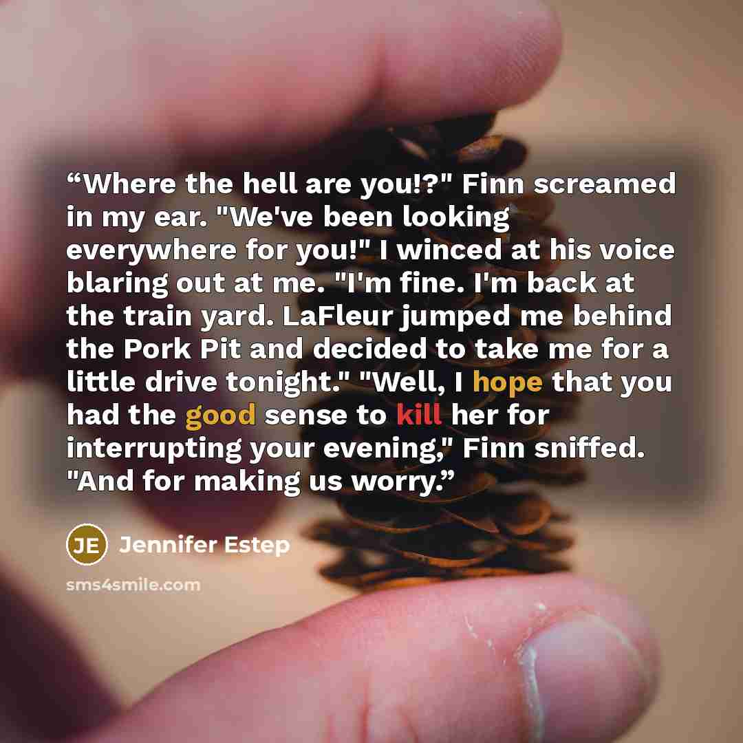“Where the hell are you!?" Finn screamed in my ear. "We've been looking everywhere for you!" I winced at his voice blaring out at me. "I'm fine. I'm back at the train yard. LaFleur jumped me behind the Pork Pit and decided to take me for a little drive tonight." "Well, I hope that you had the good…” quote by Jennifer Estep