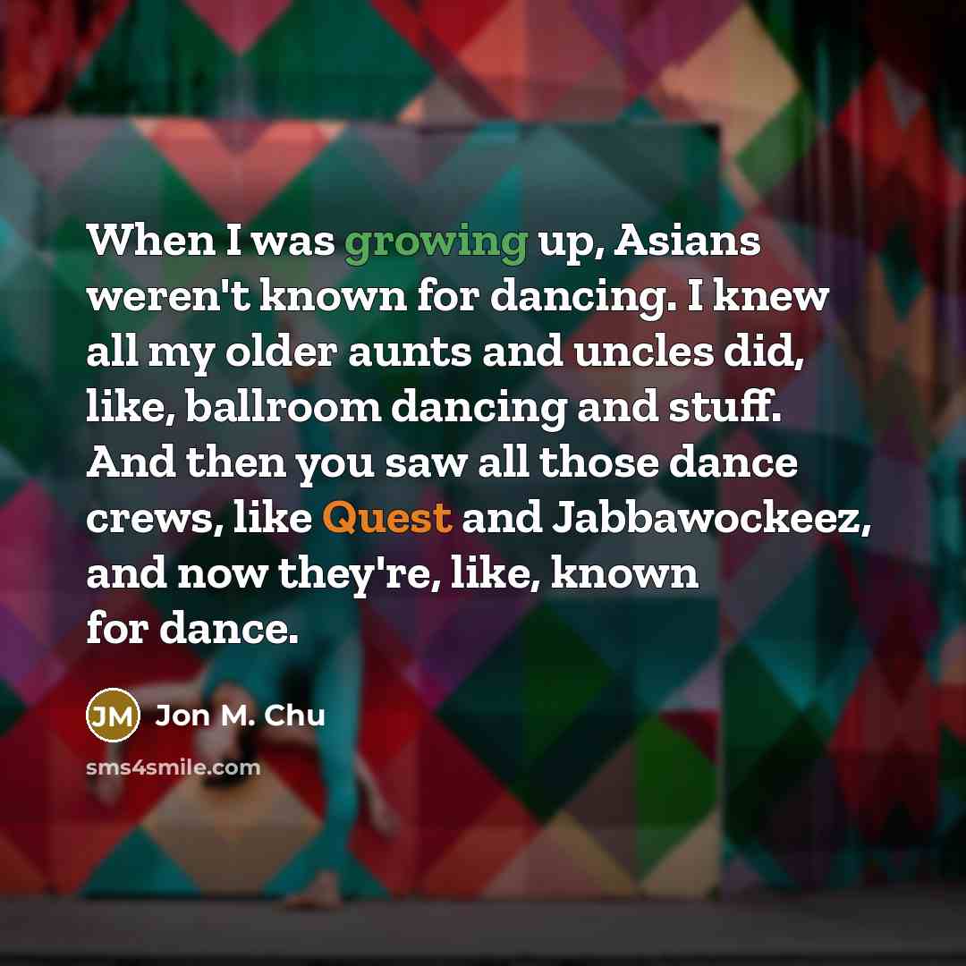 “When I was growing up, Asians weren't known for dancing. I knew all my older aunts and uncles did, like, ballroom dancing and stuff. And then you saw all those dance crews, like Quest and Jabbawockeez, and now they're, like, known for dance.” quote by Jon M. Chu