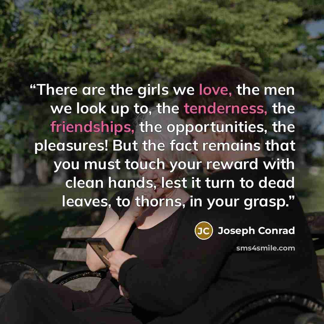 “There are the girls we love, the men we look up to, the tenderness, the friendships, the opportunities, the pleasures! But the fact remains that you must touch your reward with clean hands, lest it turn to dead leaves, to thorns, in your grasp.” quote by Joseph Conrad