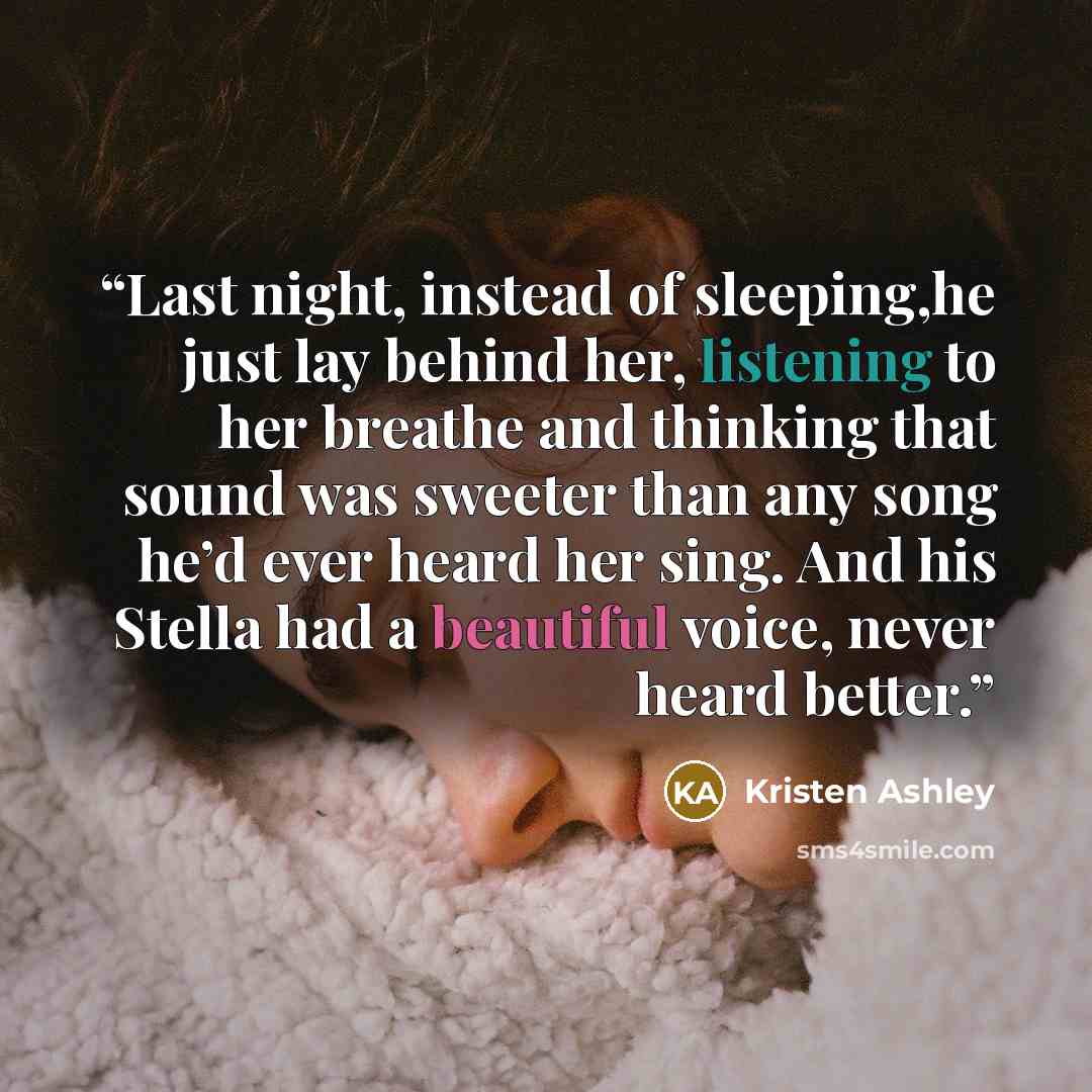 “Last night, instead of sleeping,he just lay behind her, listening to her breathe and thinking that sound was sweeter than any song he’d ever heard her sing. And his Stella had a beautiful voice, never heard better.” quote by Kristen Ashley