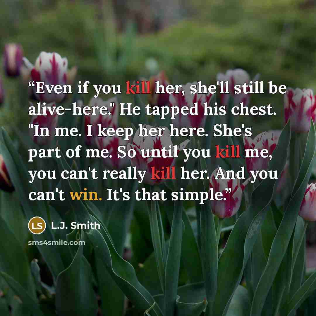 “Even if you kill her, she'll still be alive-here." He tapped his chest. "In me. I keep her here. She's part of me. So until you kill me, you can't really kill her. And you can't win. It's that simple.” quote by L.J. Smith
