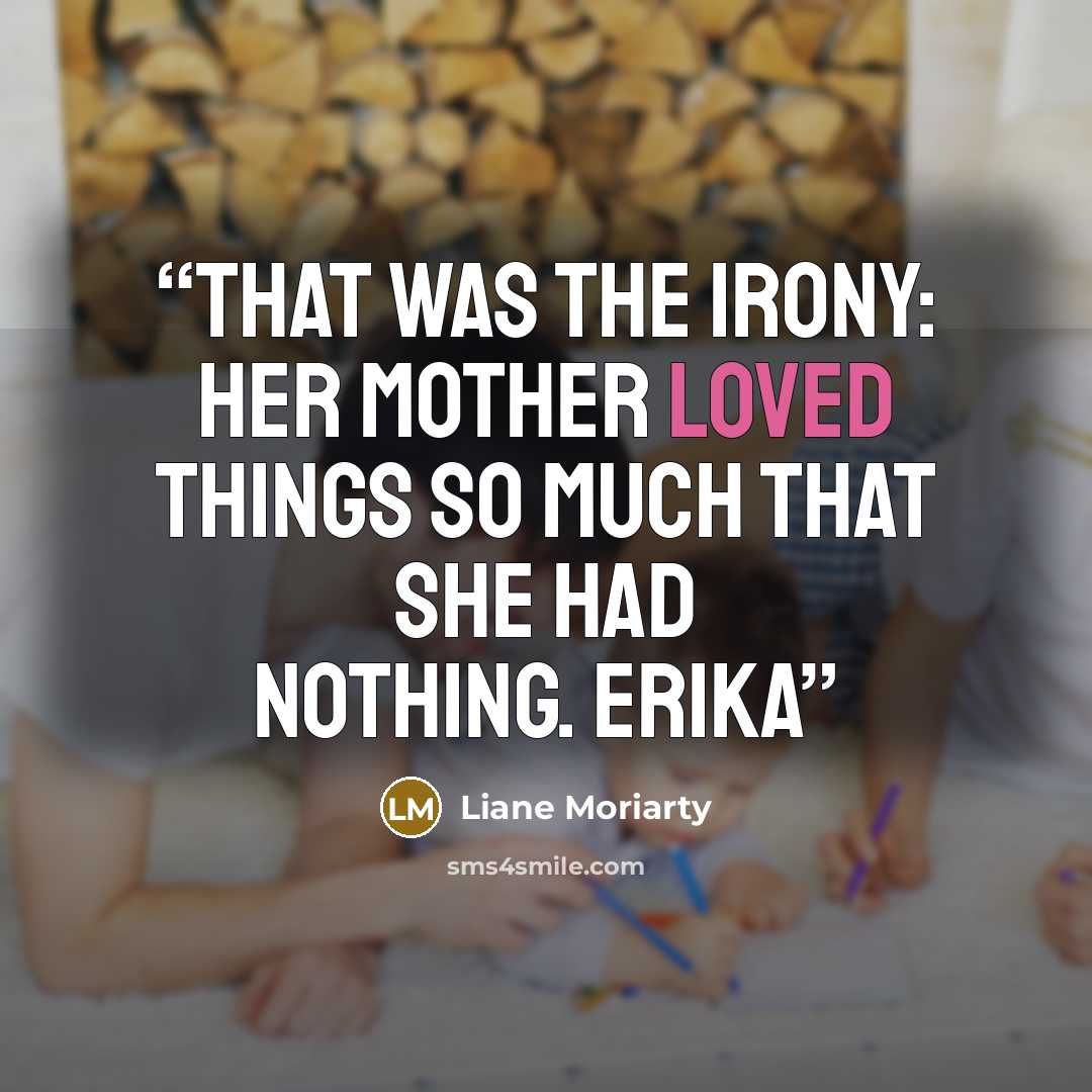 “That was the irony: Her mother loved things so much that she had nothing. Erika” quote by Liane Moriarty