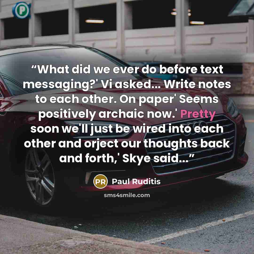 “What did we ever do before text messaging?' Vi asked... Write notes to each other. On paper' Seems positively archaic now.' Pretty soon we'll just be wired into each other and orject our thoughts back and forth,' Skye said...” quote by Paul Ruditis