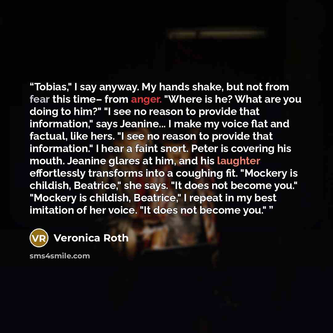 “Tobias," I say anyway. My hands shake, but not from fear this time– from anger. "Where is he? What are you doing to him?" "I see no reason to provide that information," says Jeanine... I make my voice flat and factual, like hers. "I see no reason to provide that information." I hear a faint snort…” quote by Veronica Roth