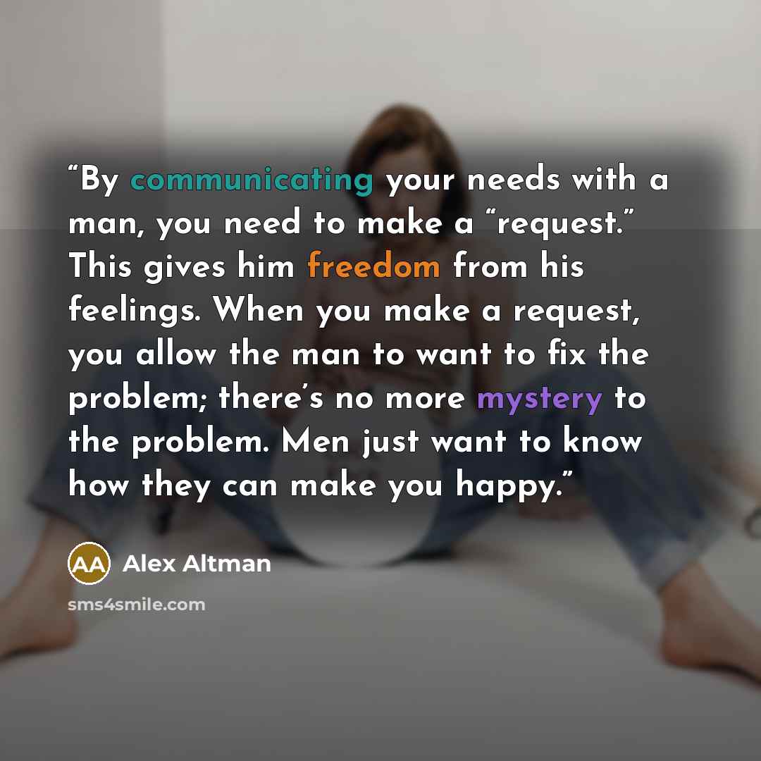 “By communicating your needs with a man, you need to make a “request.” This gives him freedom from his feelings. When you make a request, you allow the man to want to fix the problem; there’s no more mystery to the problem. Men just want to know how they can make you happy.” quote by Alex Altman