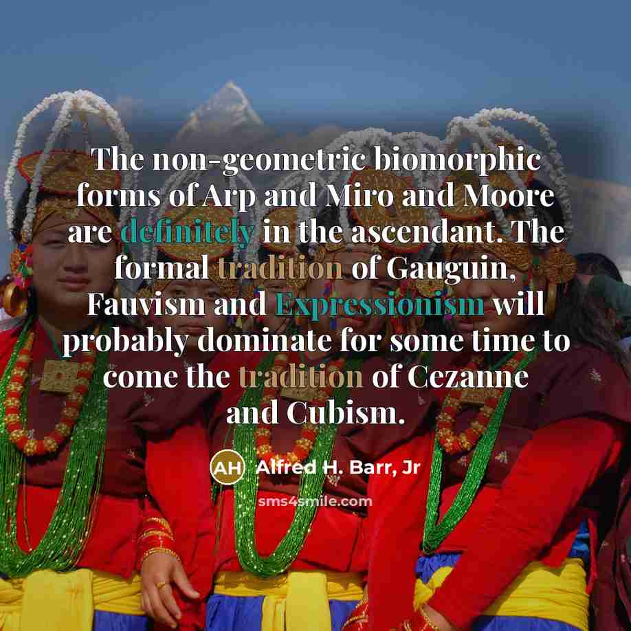 “The non-geometric biomorphic forms of Arp and Miro and Moore are definitely in the ascendant. The formal tradition of Gauguin, Fauvism and Expressionism will probably dominate for some time to come the tradition of Cezanne and Cubism.” quote by Alfred H. Barr, Jr