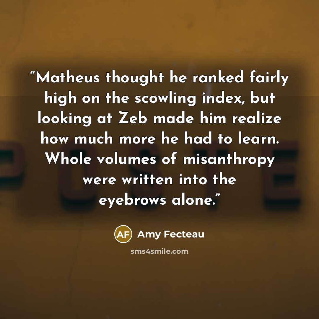 “Matheus thought he ranked fairly high on the scowling index, but looking at Zeb made him realize how much more he had to learn. Whole volumes of misanthropy were written into the eyebrows alone.” quote by Amy Fecteau