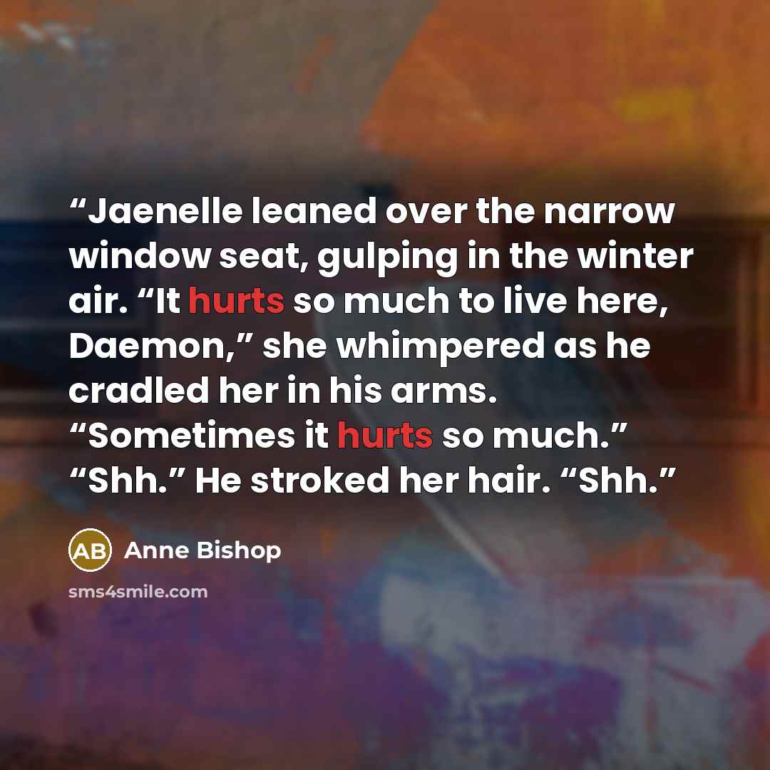 “Jaenelle leaned over the narrow window seat, gulping in the winter air. “It hurts so much to live here, Daemon,” she whimpered as he cradled her in his arms. “Sometimes it hurts so much.” “Shh.” He stroked her hair. “Shh.” quote by Anne Bishop