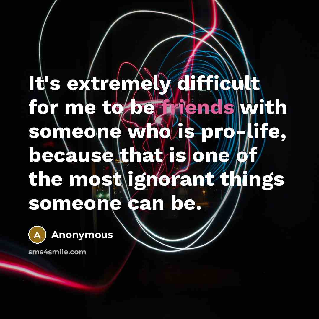 “It's extremely difficult for me to be friends with someone who is pro-life, because that is one of the most ignorant things someone can be.” quote by Anonymous