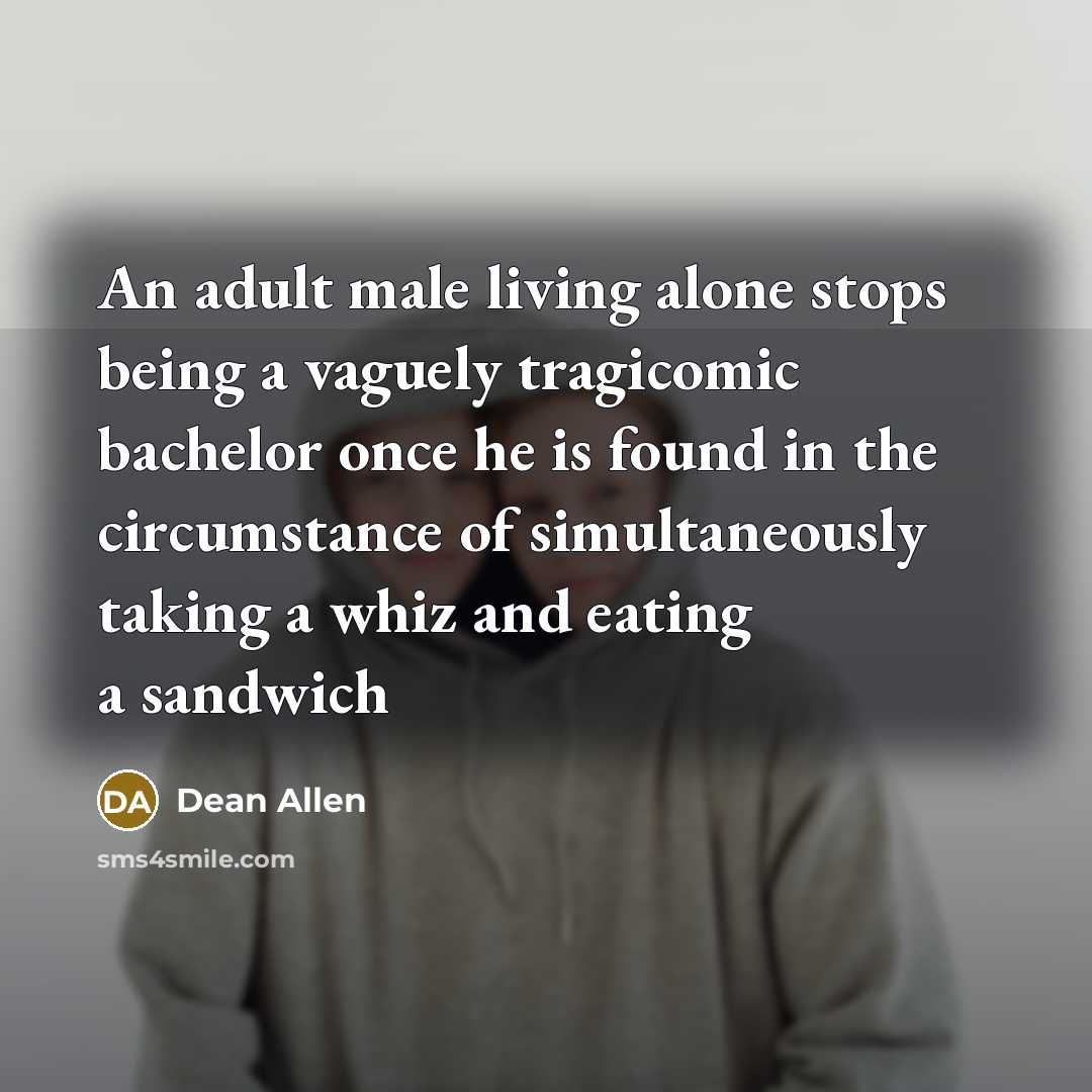 “An adult male living alone stops being a vaguely tragicomic bachelor once he is found in the circumstance of simultaneously taking a whiz and eating a sandwich” quote by Dean Allen