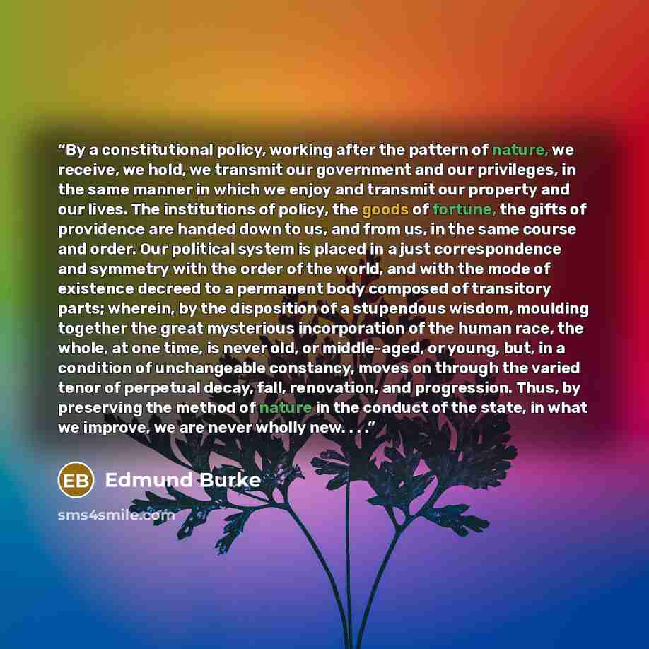 “By a constitutional policy, working after the pattern of nature, we receive, we hold, we transmit our government and our privileges, in the same manner in which we enjoy and transmit our property and our lives. The institutions of policy, the goods of fortune, the gifts of providence are handed…” quote by Edmund Burke