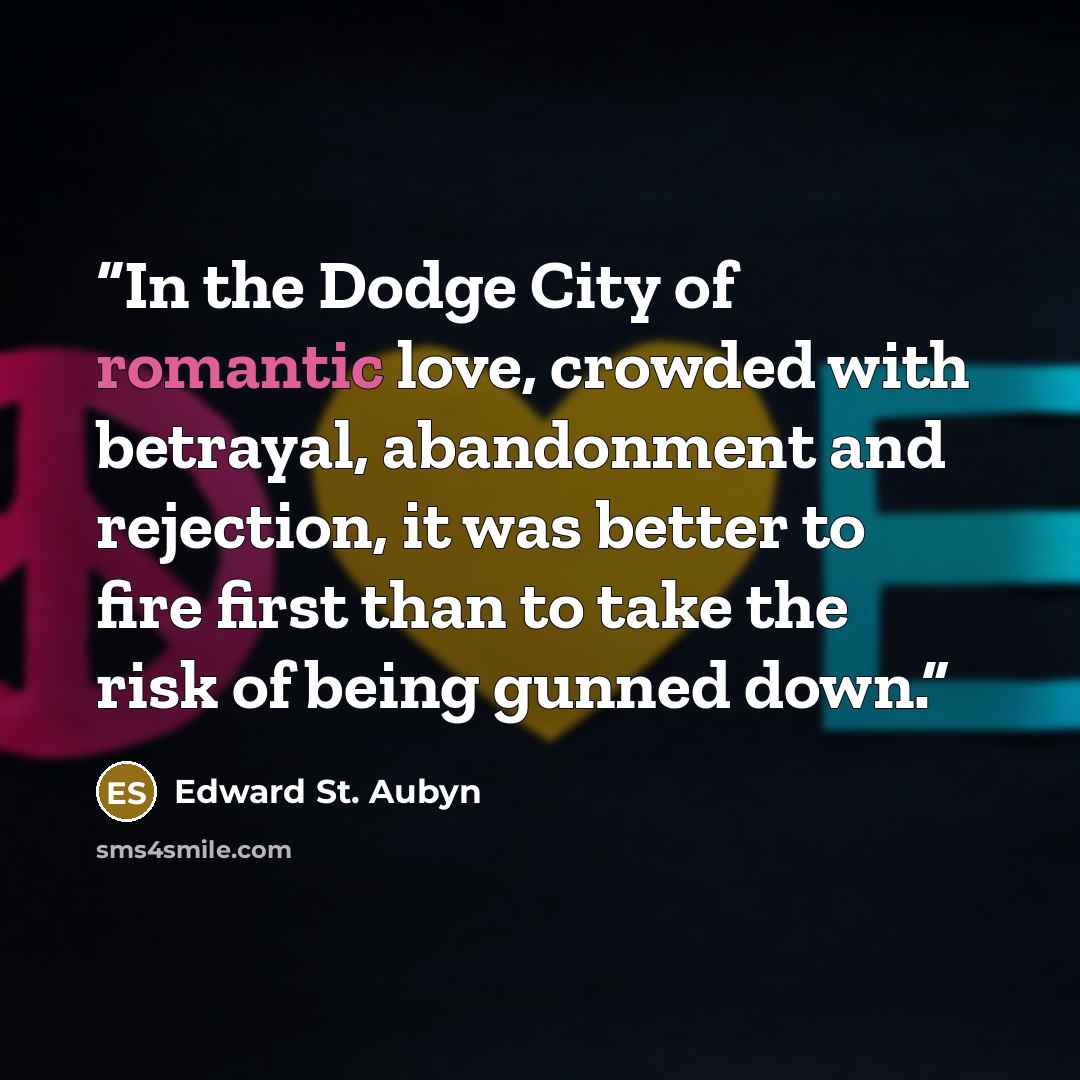“In the Dodge City of romantic love, crowded with betrayal, abandonment and rejection, it was better to fire first than to take the risk of being gunned down.” quote by Edward St. Aubyn