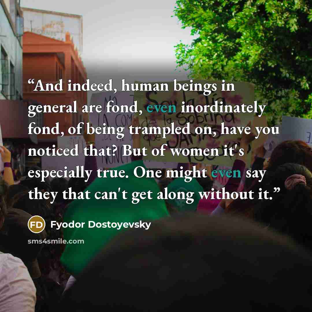 “And indeed, human beings in general are fond, even inordinately fond, of being trampled on, have you noticed that? But of women it's especially true. One might even say they that can't get along without it.” quote by Fyodor Dostoyevsky