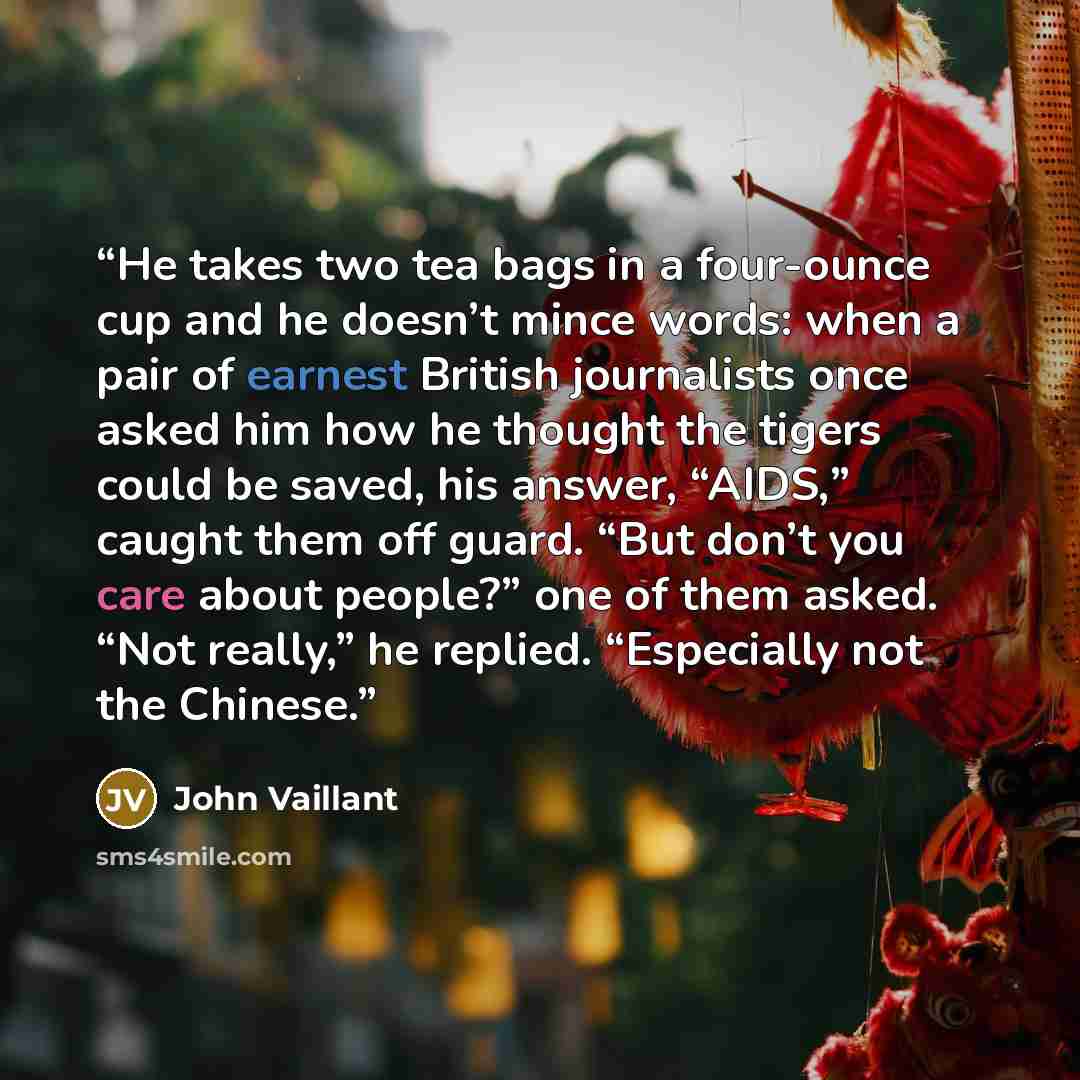 “He takes two tea bags in a four-ounce cup and he doesn’t mince words: when a pair of earnest British journalists once asked him how he thought the tigers could be saved, his answer, “AIDS,” caught them off guard. “But don’t you care about people?” one of them asked. “Not really,” he replied…” quote by John Vaillant