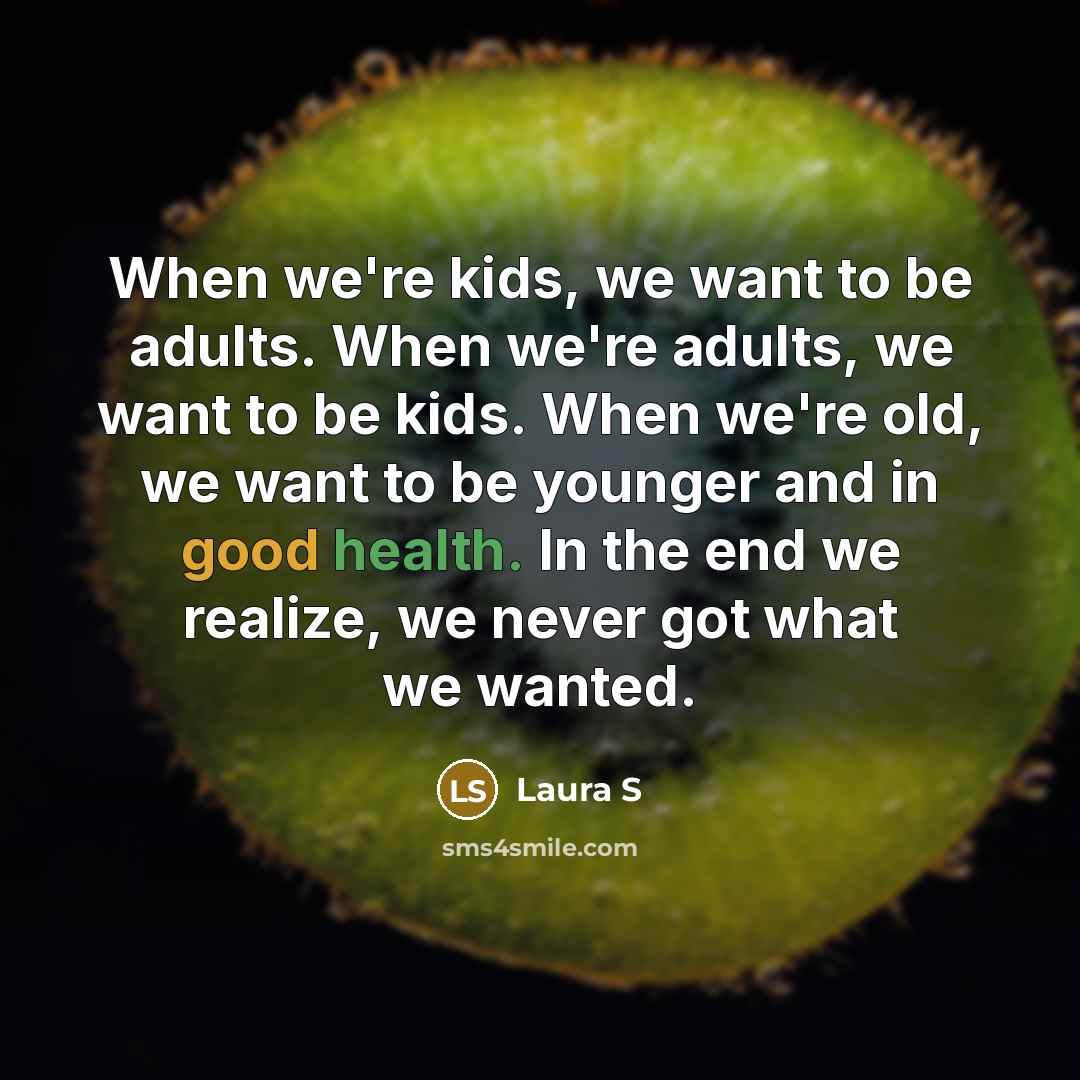 “When we're kids, we want to be adults. When we're adults, we want to be kids. When we're old, we want to be younger and in good health. In the end we realize, we never got what we wanted.” quote by Laura S