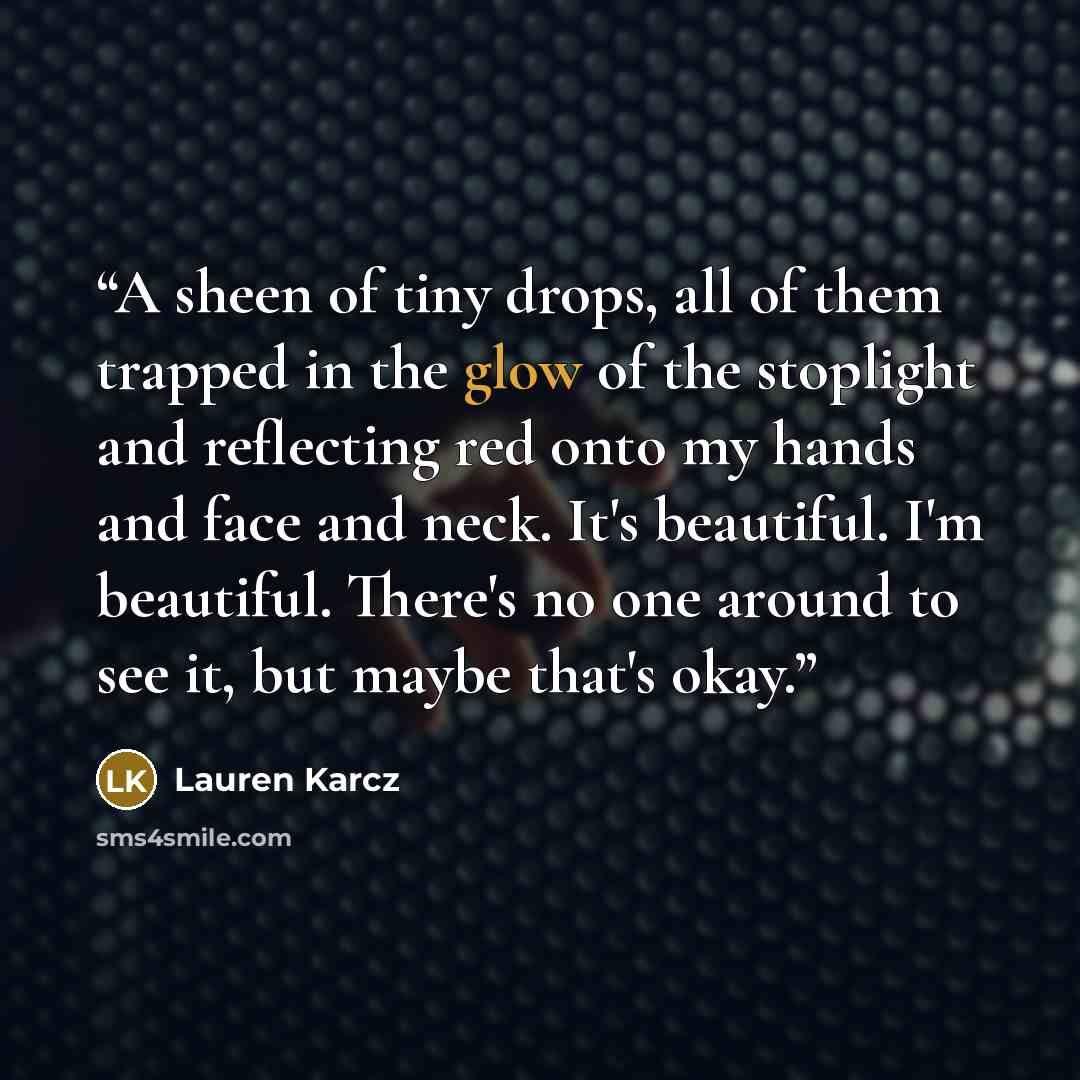 “A sheen of tiny drops, all of them trapped in the glow of the stoplight and reflecting red onto my hands and face and neck. It's beautiful. I'm beautiful. There's no one around to see it, but maybe that's okay.” quote by Lauren Karcz