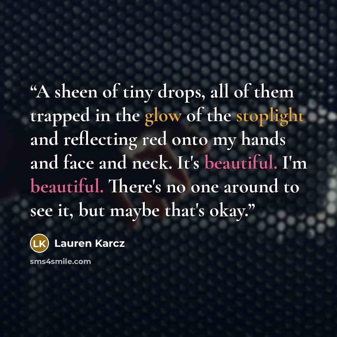 “A sheen of tiny drops, all of them trapped in the glow of the stoplight and reflecting red onto my hands and face and neck. It's beautiful. I'm beautiful. There's no one around to see it, but maybe that's okay.” quote by Lauren Karcz