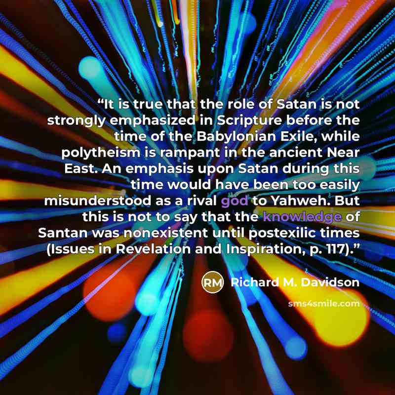 “It is true that the role of Satan is not strongly emphasized in Scripture before the time of the Babylonian Exile, while polytheism is rampant in the ancient Near East. An emphasis upon Satan during this time would have been too easily misunderstood as a rival god to Yahweh. But this is not to say…” quote by Richard M. Davidson