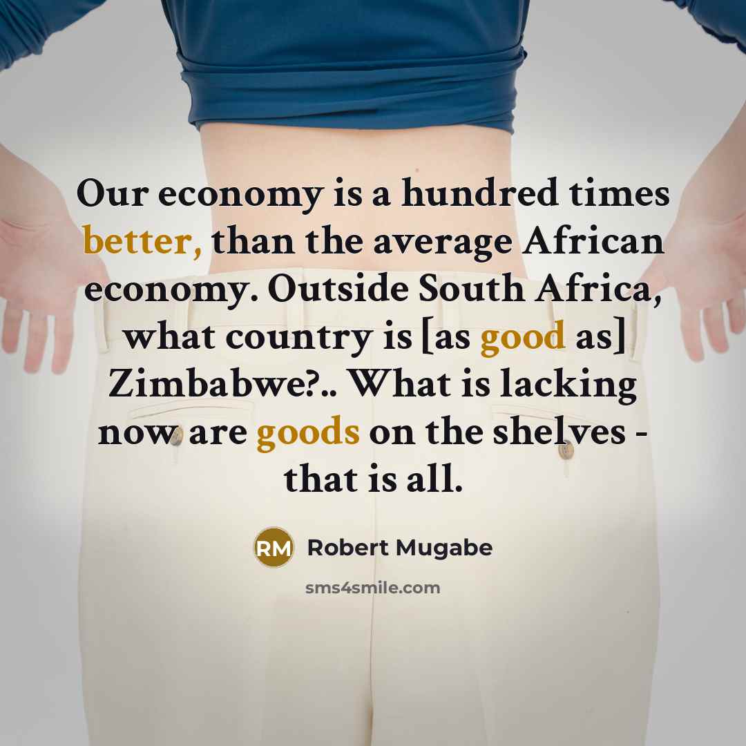 “Our economy is a hundred times better, than the average African economy. Outside South Africa, what country is [as good as] Zimbabwe?.. What is lacking now are goods on the shelves - that is all.” quote by Robert Mugabe