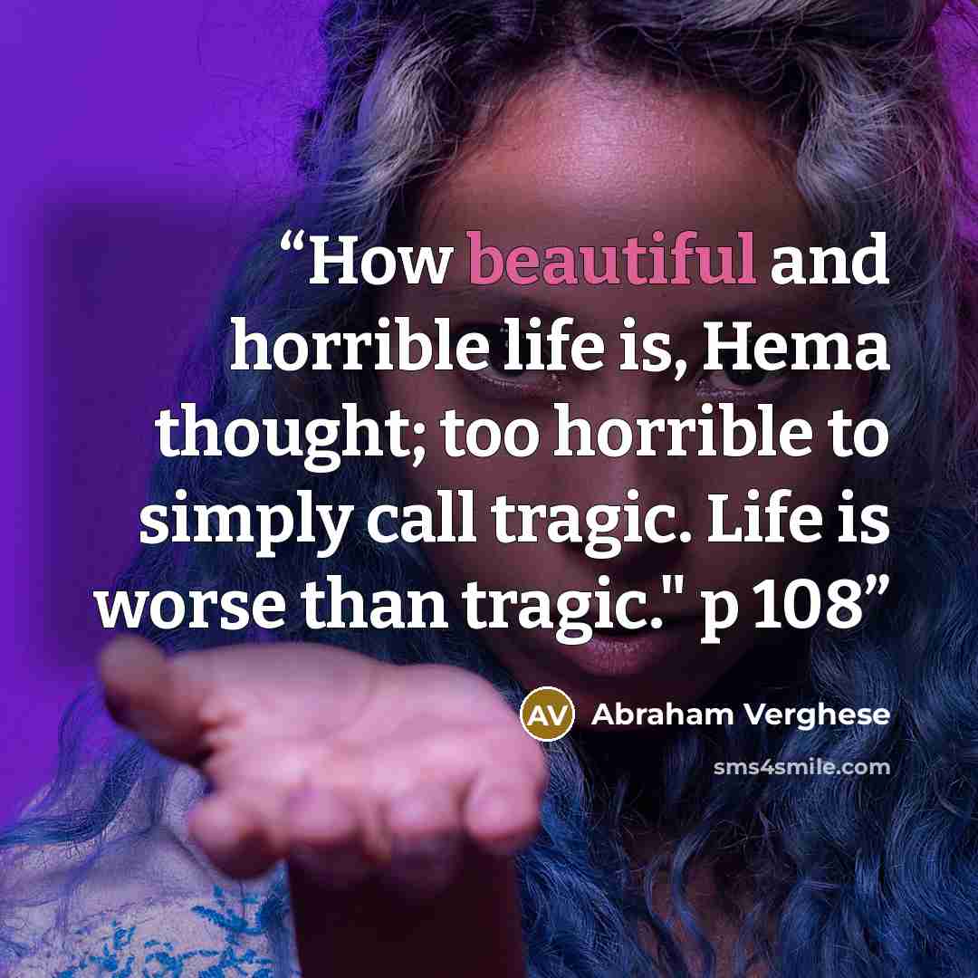 “How beautiful and horrible life is, Hema thought; too horrible to simply call tragic. Life is worse than tragic." p 108” quote by Abraham Verghese