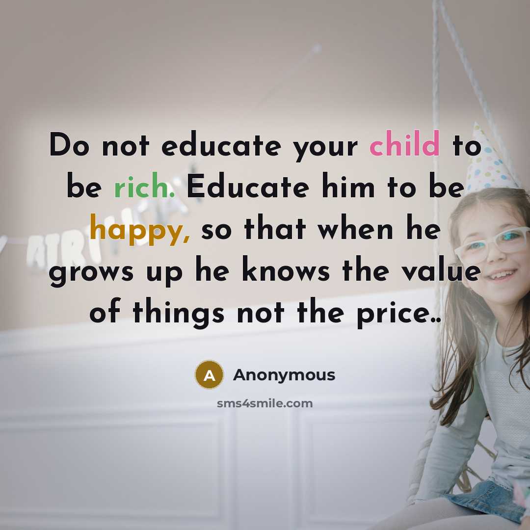 “Do not educate your child to be rich. Educate him to be happy, so that when he grows up he knows the value of things not the price..” quote by Anonymous