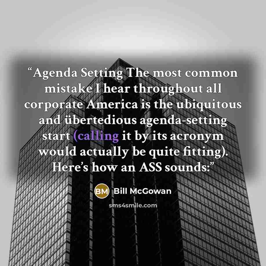 “Agenda Setting The most common mistake I hear throughout all corporate America is the ubiquitous and übertedious agenda-setting start (calling it by its acronym would actually be quite fitting). Here’s how an ASS sounds:” quote by Bill McGowan