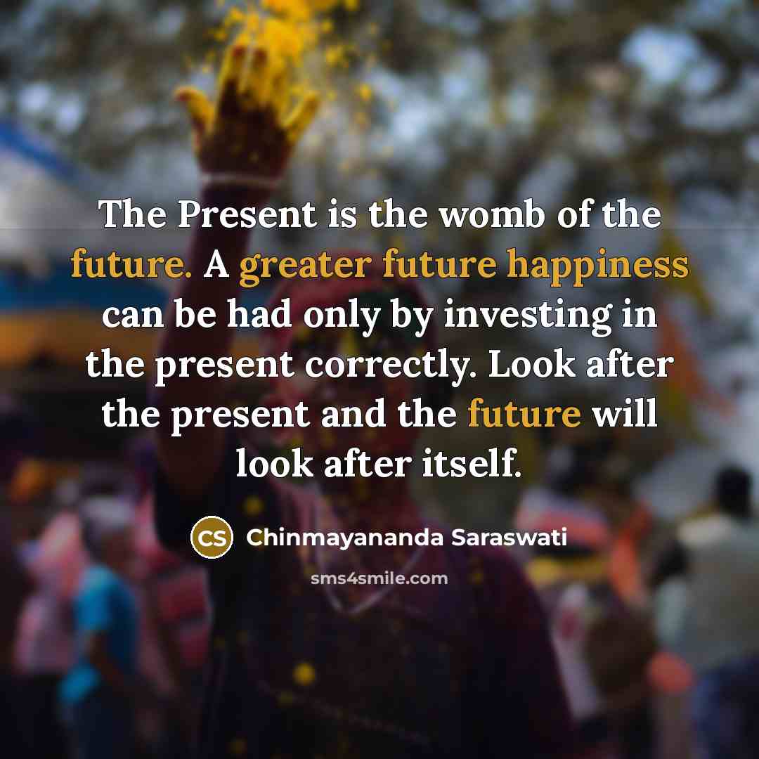 “The Present is the womb of the future. A greater future happiness can be had only by investing in the present correctly. Look after the present and the future will look after itself.” quote by Chinmayananda Saraswati