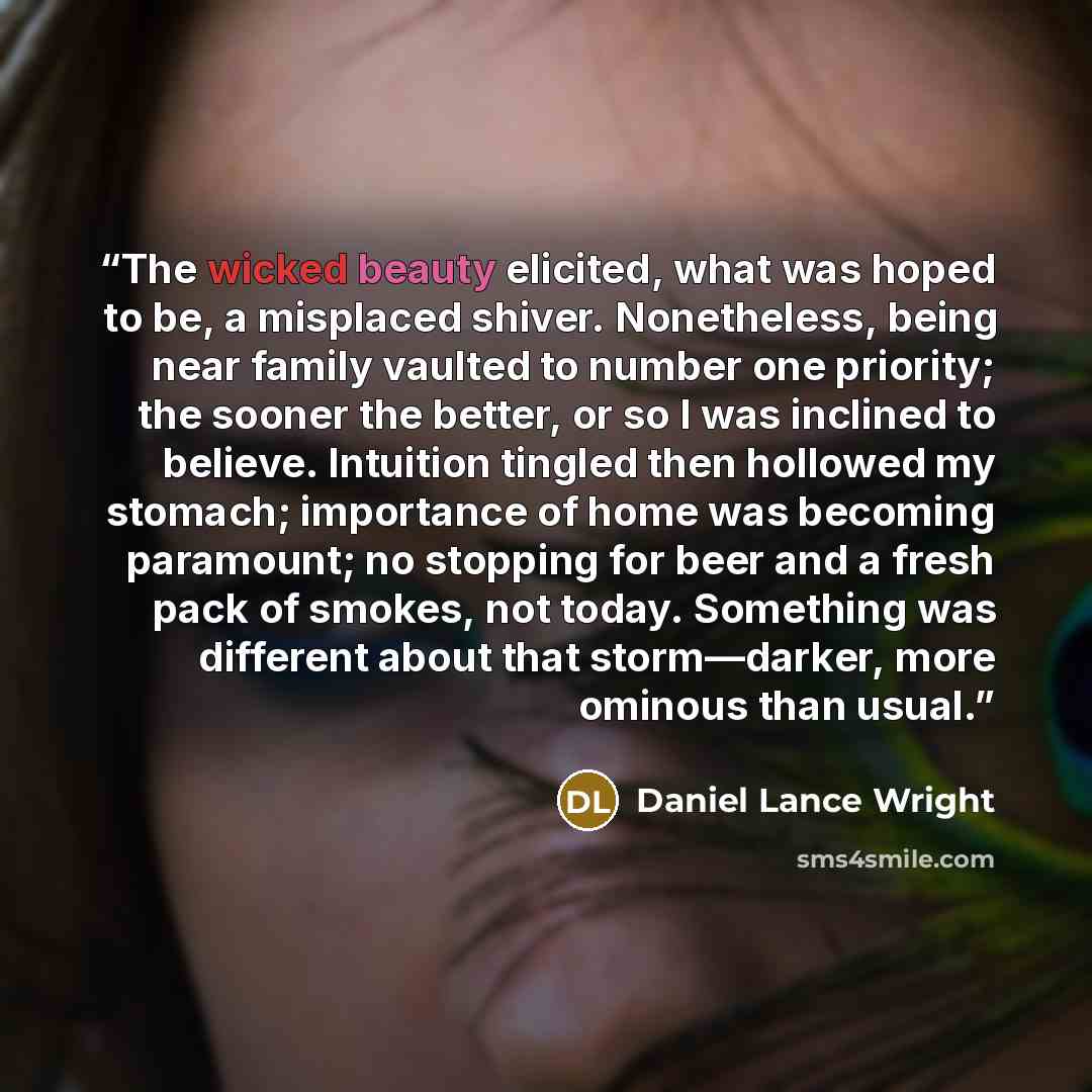 “The wicked beauty elicited, what was hoped to be, a misplaced shiver. Nonetheless, being near family vaulted to number one priority; the sooner the better, or so I was inclined to believe. Intuition tingled then hollowed my stomach; importance of home was becoming paramount; no stopping for beer…” quote by Daniel Lance Wright