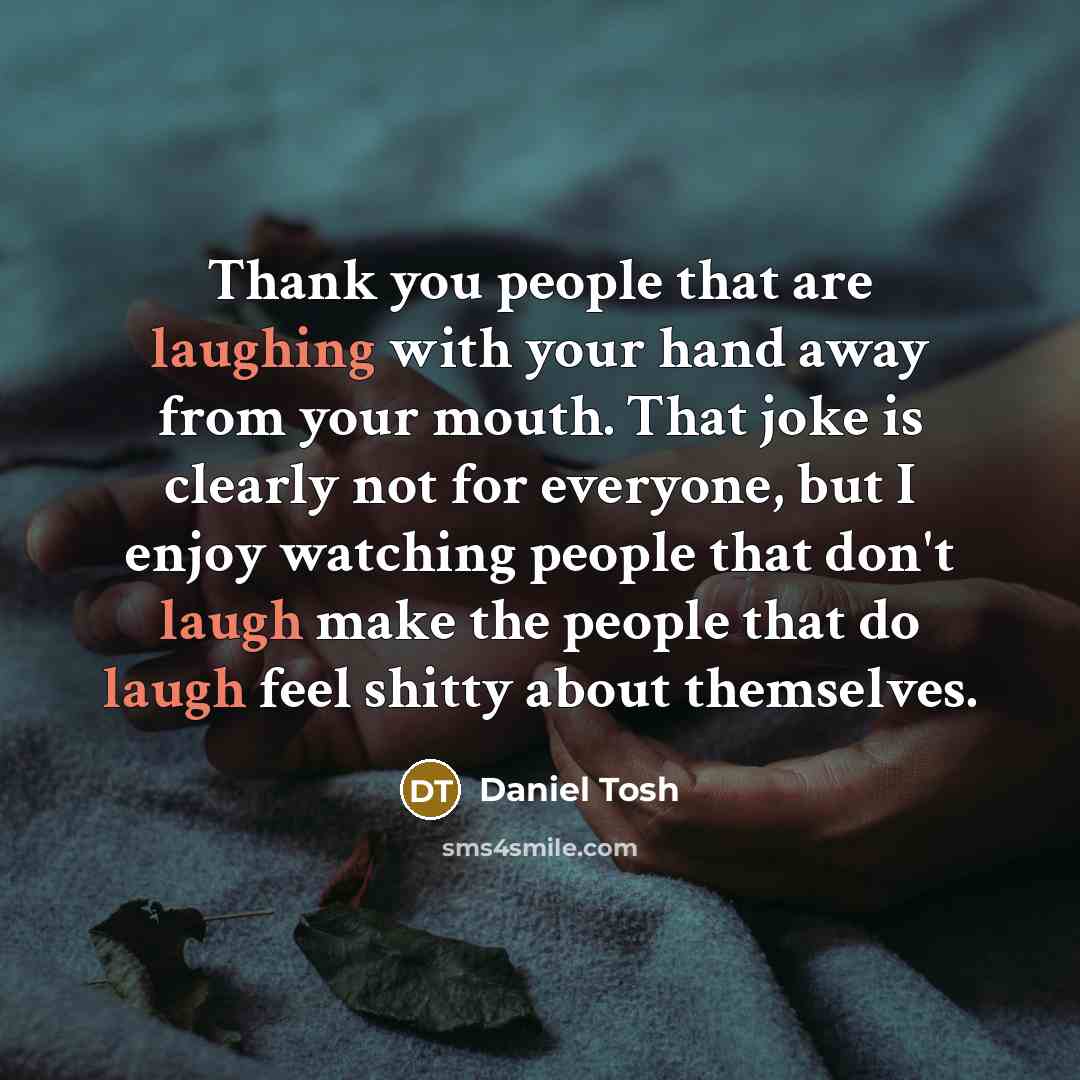 “Thank you people that are laughing with your hand away from your mouth. That joke is clearly not for everyone, but I enjoy watching people that don't laugh make the people that do laugh feel shitty about themselves.” quote by Daniel Tosh